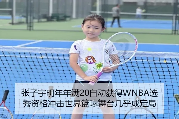 张子宇明年年满20自动获得WNBA选秀资格冲击世界篮球舞台几乎成定局